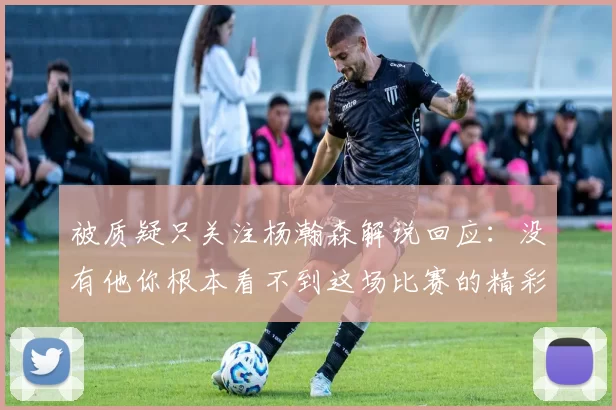 被质疑只关注杨瀚森解说回应：没有他你根本看不到这场比赛的精彩