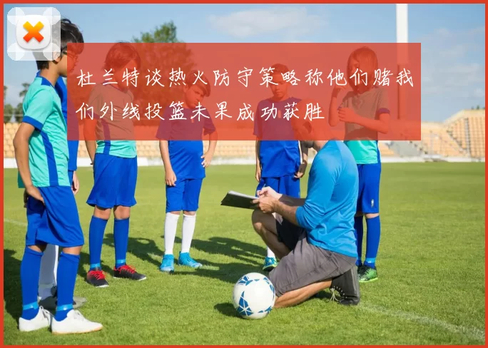 杜兰特谈热火防守策略称他们赌我们外线投篮未果成功获胜