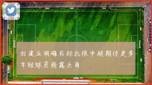 刘建业明确目标扎根中超期待更多年轻球员崭露头角
