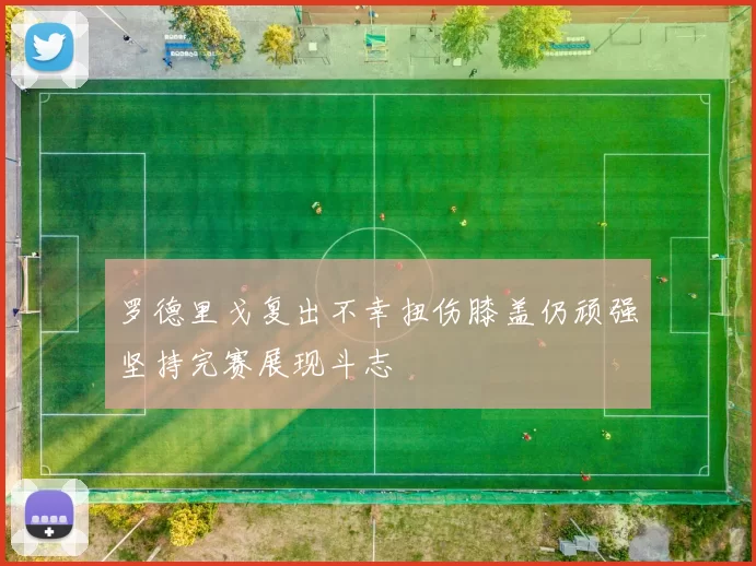 罗德里戈复出不幸扭伤膝盖仍顽强坚持完赛展现斗志