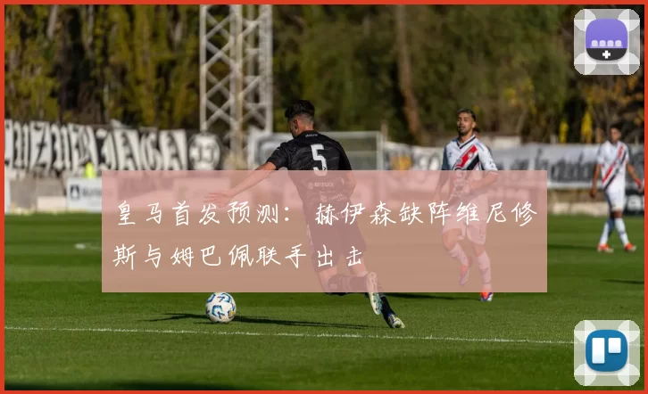 皇马首发预测：赫伊森缺阵维尼修斯与姆巴佩联手出击