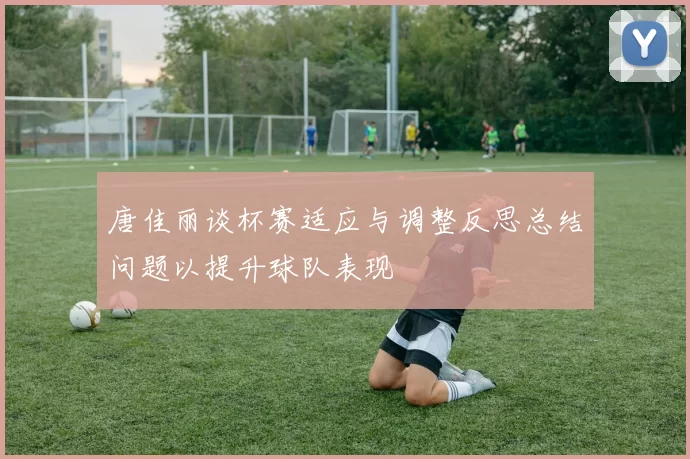 唐佳丽谈杯赛适应与调整反思总结问题以提升球队表现