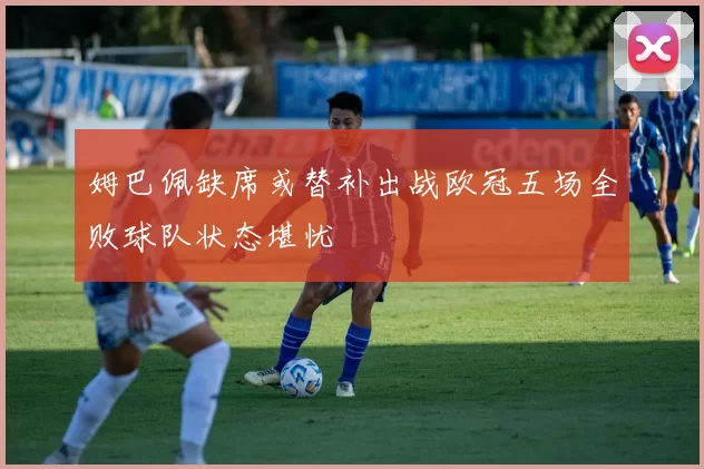 姆巴佩缺席或替补出战欧冠五场全败球队状态堪忧