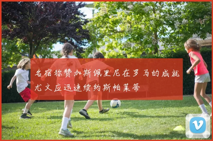 名宿称赞加斯佩里尼在罗马的成就尤文应迅速续约斯帕莱蒂