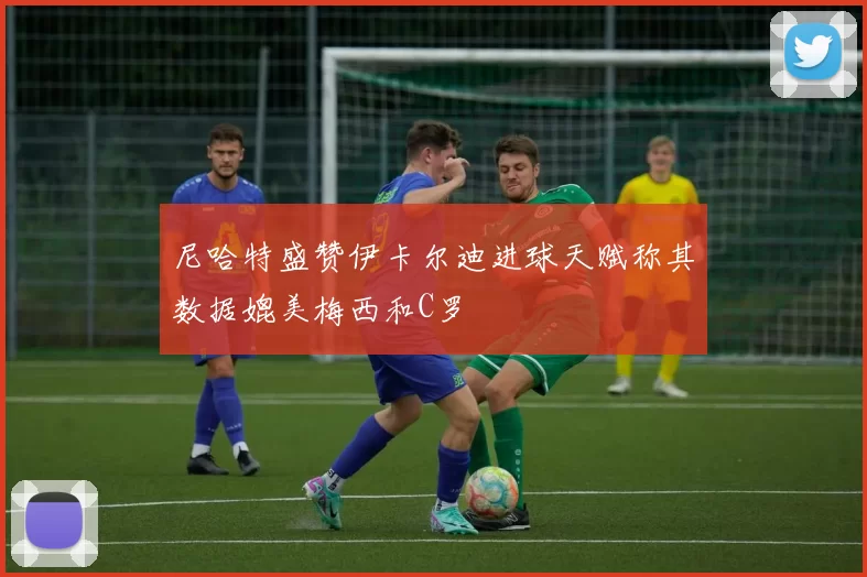尼哈特盛赞伊卡尔迪进球天赋称其数据媲美梅西和C罗