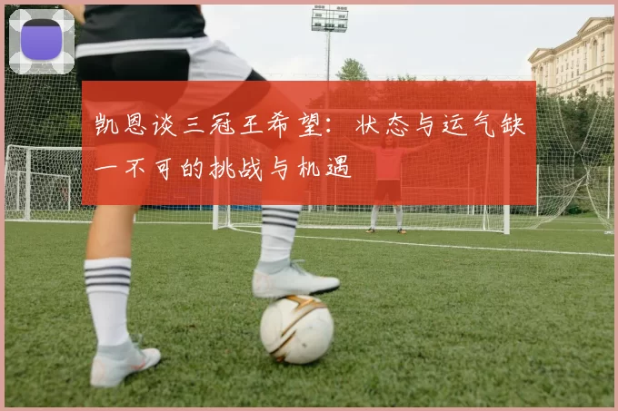 凯恩谈三冠王希望：状态与运气缺一不可的挑战与机遇
