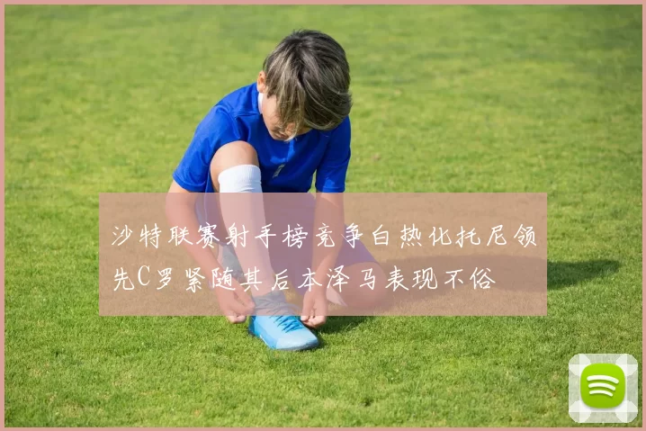 沙特联赛射手榜竞争白热化托尼领先C罗紧随其后本泽马表现不俗