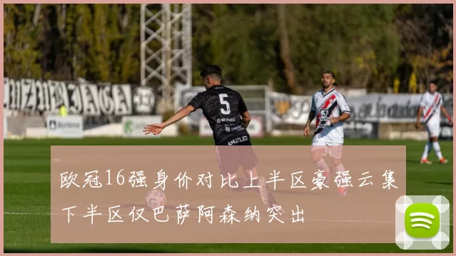 欧冠16强身价对比上半区豪强云集下半区仅巴萨阿森纳突出