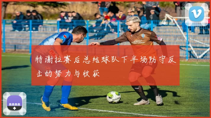特谢拉赛后总结球队下半场防守反击的努力与收获
