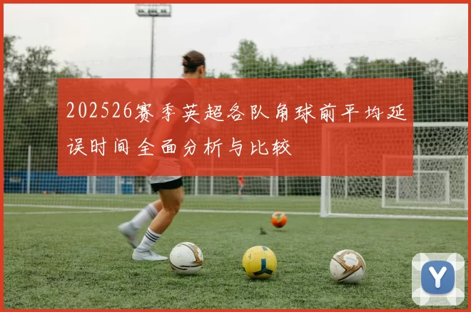 202526赛季英超各队角球前平均延误时间全面分析与比较