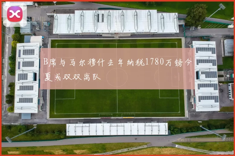 B席与马尔穆什去年纳税1780万镑今夏或双双离队