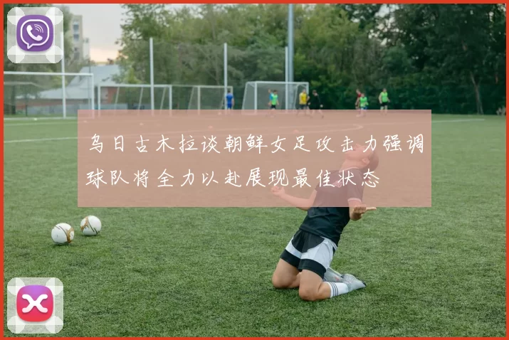 乌日古木拉谈朝鲜女足攻击力强调球队将全力以赴展现最佳状态