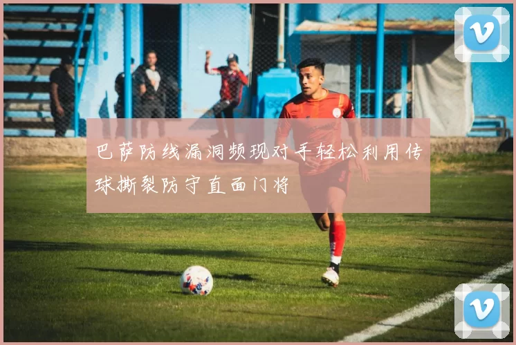 巴萨防线漏洞频现对手轻松利用传球撕裂防守直面门将