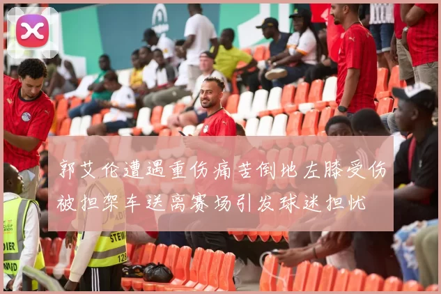 郭艾伦遭遇重伤痛苦倒地左膝受伤被担架车送离赛场引发球迷担忧
