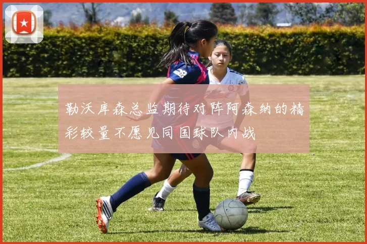 勒沃库森总监期待对阵阿森纳的精彩较量不愿见同国球队内战