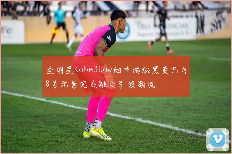 全明星Kobe3Low细节揭秘黑曼巴与8号元素完美融合引领潮流