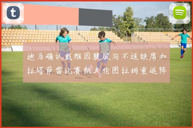 迪马确认戴维因腹股沟不适缺席加拉塔萨雷比赛凯夫伦图拉姆重返阵容
