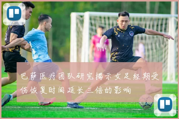巴萨医疗团队研究揭示女足经期受伤恢复时间延长三倍的影响