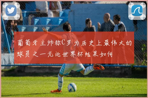 葡萄牙主帅称C罗为历史上最伟大的球员之一无论世界杯结果如何
