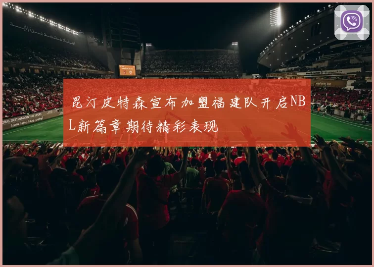 昆汀皮特森宣布加盟福建队开启NBL新篇章期待精彩表现