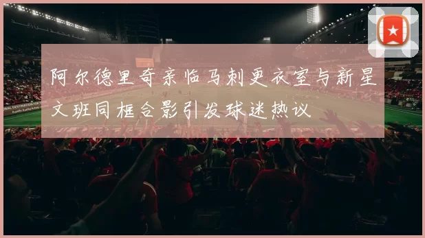 阿尔德里奇亲临马刺更衣室与新星文班同框合影引发球迷热议