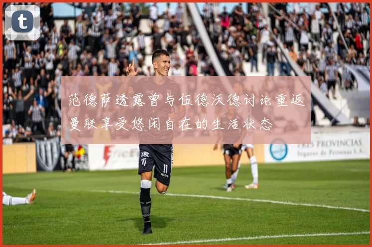 范德萨透露曾与伍德沃德讨论重返曼联享受悠闲自在的生活状态